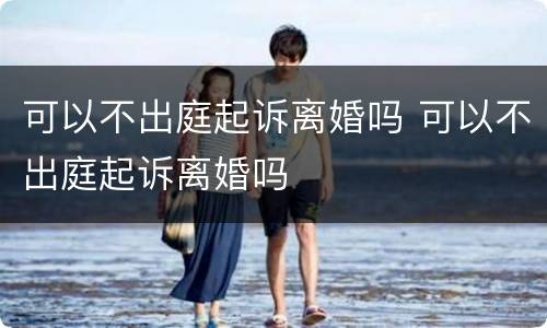 可以不出庭起诉离婚吗 可以不出庭起诉离婚吗