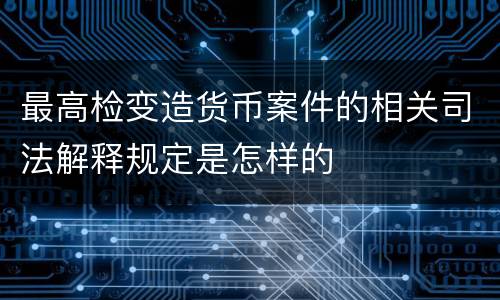 最高检变造货币案件的相关司法解释规定是怎样的