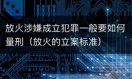 放火涉嫌成立犯罪一般要如何量刑（放火的立案标准）