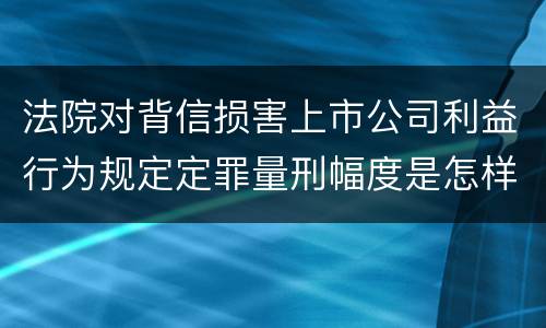法院对背信损害上市公司利益行为规定定罪量刑幅度是怎样 法院对背信损害上市公司利益行为规定定罪量刑幅度是怎样