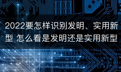 2022要怎样识别发明、实用新型 怎么看是发明还是实用新型