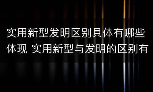 实用新型发明区别具体有哪些体现 实用新型与发明的区别有哪些