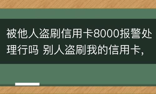 被他人盗刷信用卡8000报警处理行吗 别人盗刷我的信用卡,报警不给立案