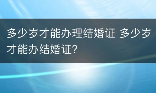 多少岁才能办理结婚证 多少岁才能办结婚证?