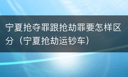 宁夏抢夺罪跟抢劫罪要怎样区分（宁夏抢劫运钞车）