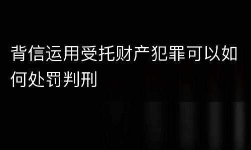 背信运用受托财产犯罪可以如何处罚判刑