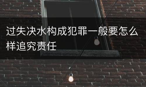 过失决水构成犯罪一般要怎么样追究责任