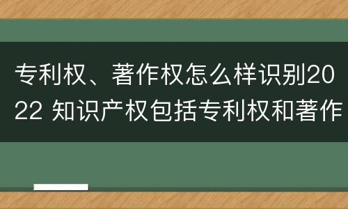 专利权、著作权怎么样识别2022 知识产权包括专利权和著作权吗