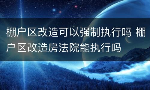 棚户区改造可以强制执行吗 棚户区改造房法院能执行吗