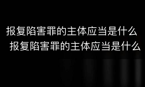 报复陷害罪的主体应当是什么 报复陷害罪的主体应当是什么人