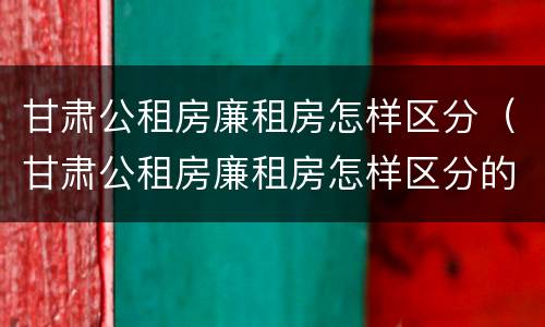 甘肃公租房廉租房怎样区分（甘肃公租房廉租房怎样区分的）