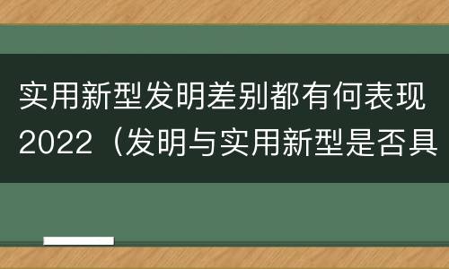 实用新型发明差别都有何表现2022（发明与实用新型是否具有实用性）