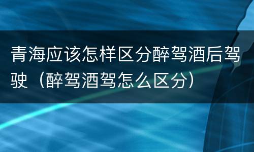 青海应该怎样区分醉驾酒后驾驶（醉驾酒驾怎么区分）