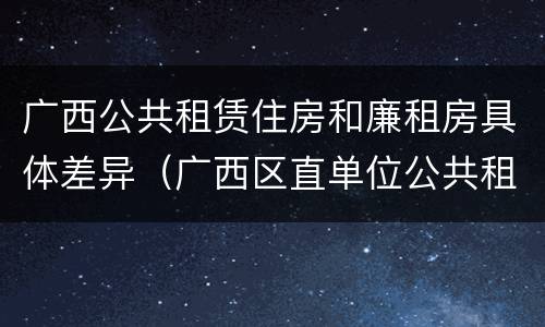 广西公共租赁住房和廉租房具体差异（广西区直单位公共租赁住房）