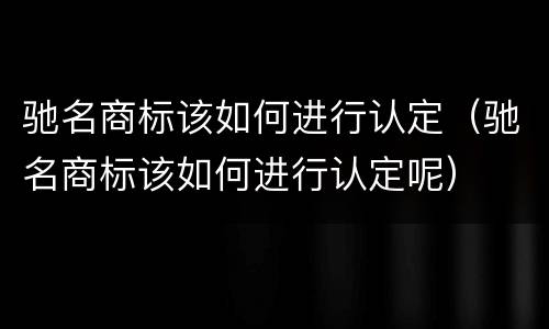 驰名商标该如何进行认定（驰名商标该如何进行认定呢）