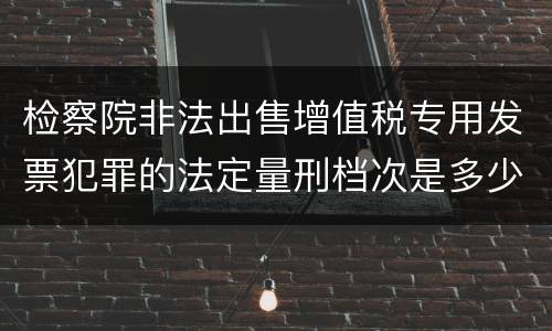 检察院非法出售增值税专用发票犯罪的法定量刑档次是多少