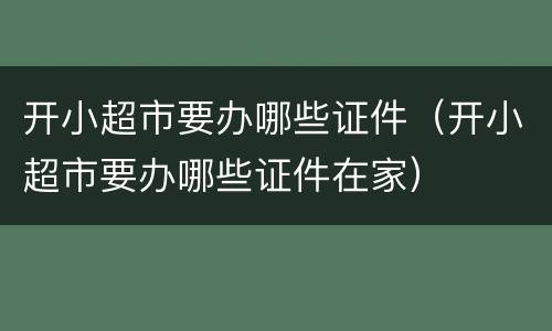 开小超市要办哪些证件（开小超市要办哪些证件在家）