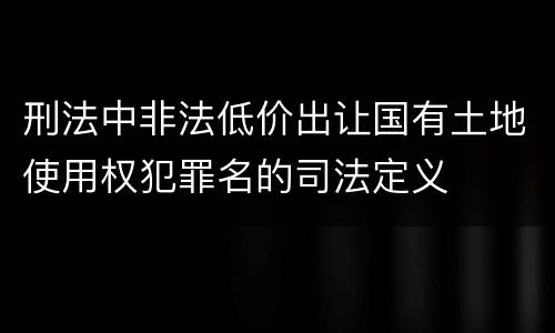 刑法中非法低价出让国有土地使用权犯罪名的司法定义