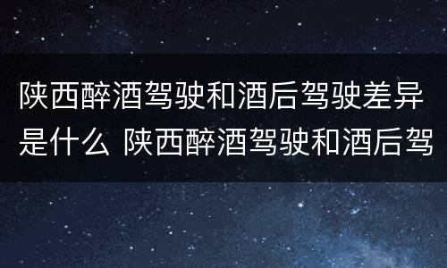 陕西醉酒驾驶和酒后驾驶差异是什么 陕西醉酒驾驶和酒后驾驶差异是什么意思