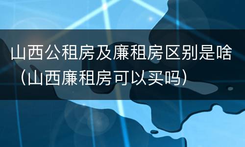 山西公租房及廉租房区别是啥（山西廉租房可以买吗）