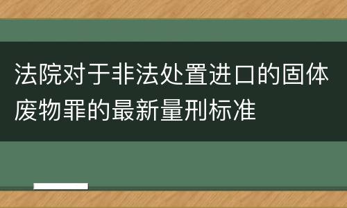 法院对于非法处置进口的固体废物罪的最新量刑标准