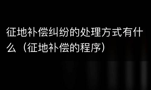 征地补偿纠纷的处理方式有什么（征地补偿的程序）