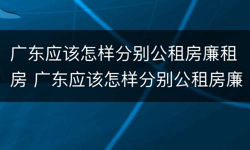 广东应该怎样分别公租房廉租房 广东应该怎样分别公租房廉租房呢