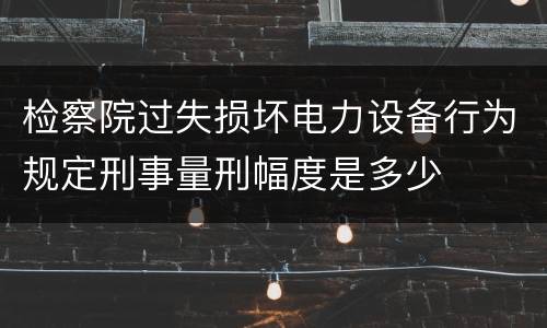 检察院过失损坏电力设备行为规定刑事量刑幅度是多少