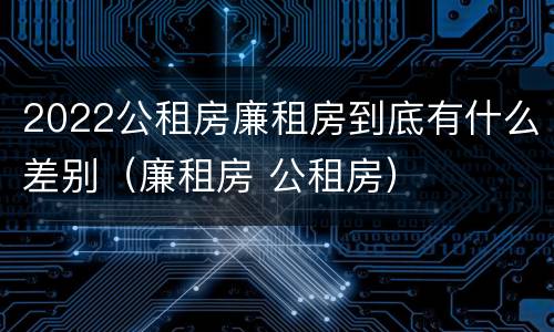 2022公租房廉租房到底有什么差别（廉租房 公租房）