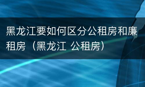 黑龙江要如何区分公租房和廉租房（黑龙江 公租房）