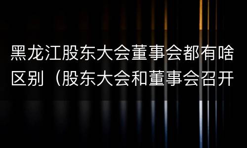 黑龙江股东大会董事会都有啥区别（股东大会和董事会召开顺序）