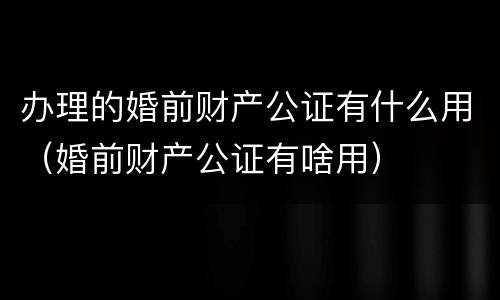 办理的婚前财产公证有什么用（婚前财产公证有啥用）