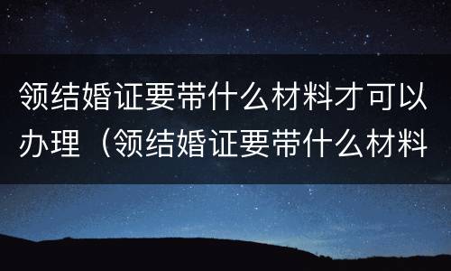 领结婚证要带什么材料才可以办理（领结婚证要带什么材料才可以办理婚礼）
