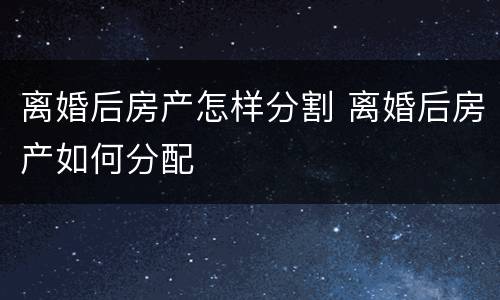 离婚后房产怎样分割 离婚后房产如何分配