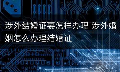 涉外结婚证要怎样办理 涉外婚姻怎么办理结婚证
