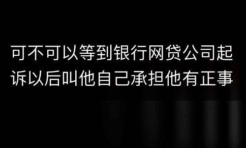可不可以等到银行网贷公司起诉以后叫他自己承担他有正事工作,会有什么后果