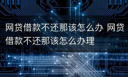 网贷借款不还那该怎么办 网贷借款不还那该怎么办理