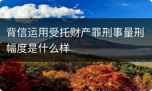 背信运用受托财产罪刑事量刑幅度是什么样