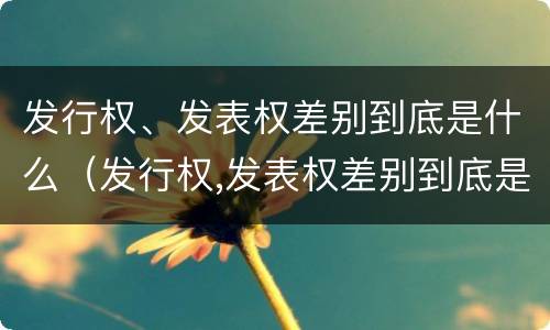 发行权、发表权差别到底是什么（发行权,发表权差别到底是什么意思）