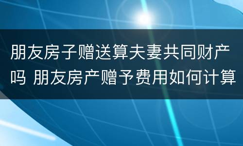 朋友房子赠送算夫妻共同财产吗 朋友房产赠予费用如何计算