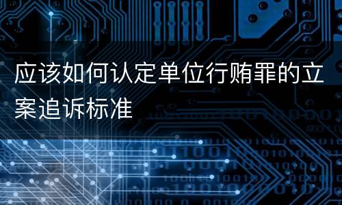 应该如何认定单位行贿罪的立案追诉标准