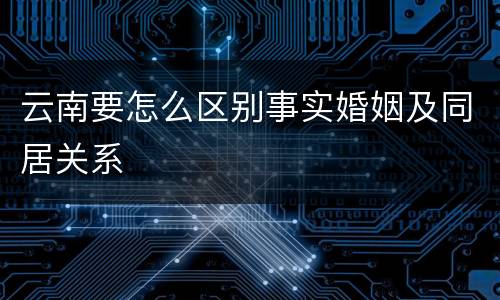 云南要怎么区别事实婚姻及同居关系