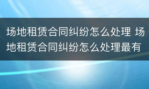 场地租赁合同纠纷怎么处理 场地租赁合同纠纷怎么处理最有效