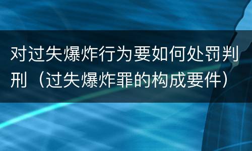 对过失爆炸行为要如何处罚判刑（过失爆炸罪的构成要件）