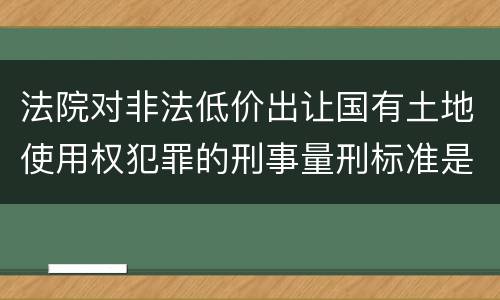 法院对非法低价出让国有土地使用权犯罪的刑事量刑标准是什么