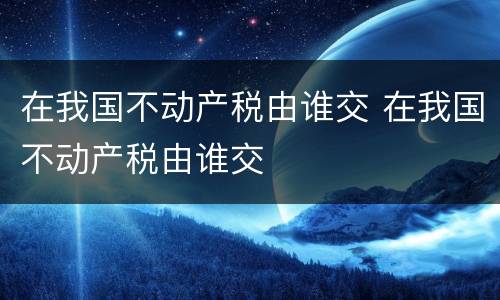 在我国不动产税由谁交 在我国不动产税由谁交