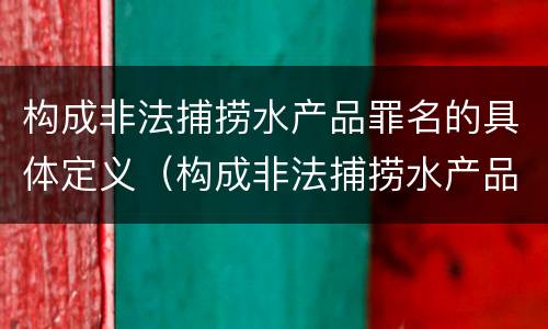 构成非法捕捞水产品罪名的具体定义（构成非法捕捞水产品罪名的具体定义是什么）