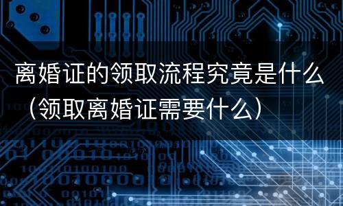 离婚证的领取流程究竟是什么（领取离婚证需要什么）