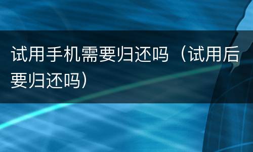 试用手机需要归还吗（试用后要归还吗）