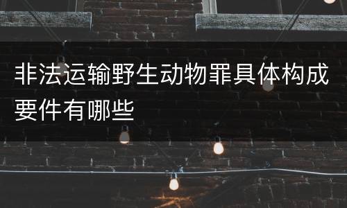 非法运输野生动物罪具体构成要件有哪些